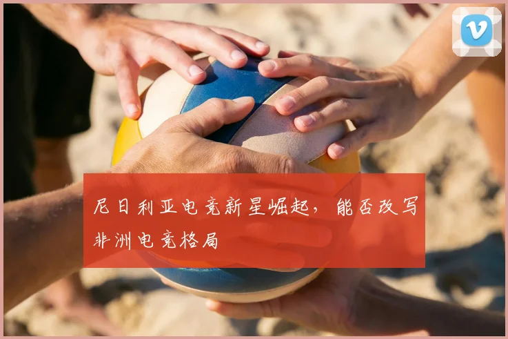 尼日利亚电竞新星崛起，能否改写非洲电竞格局