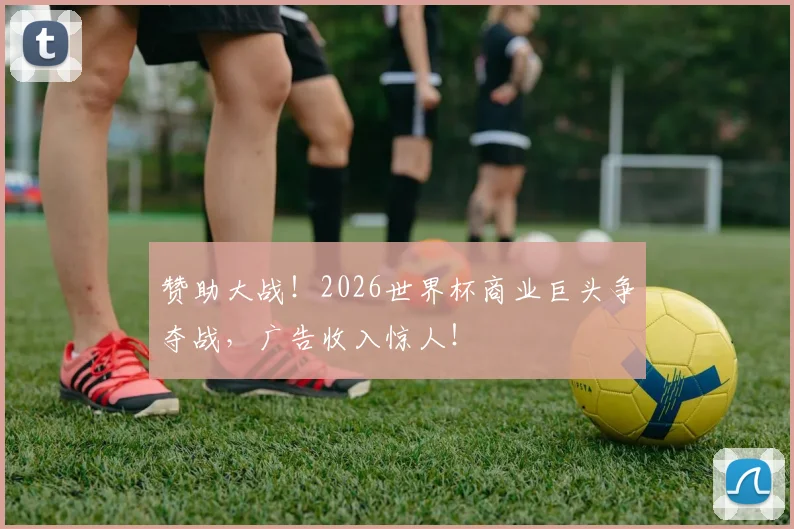 赞助大战！2026世界杯商业巨头争夺战，广告收入惊人！