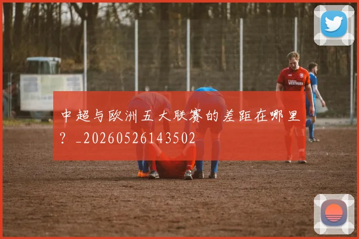 中超与欧洲五大联赛的差距在哪里？_20260526143502
