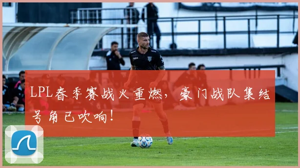 LPL春季赛战火重燃，豪门战队集结号角已吹响！