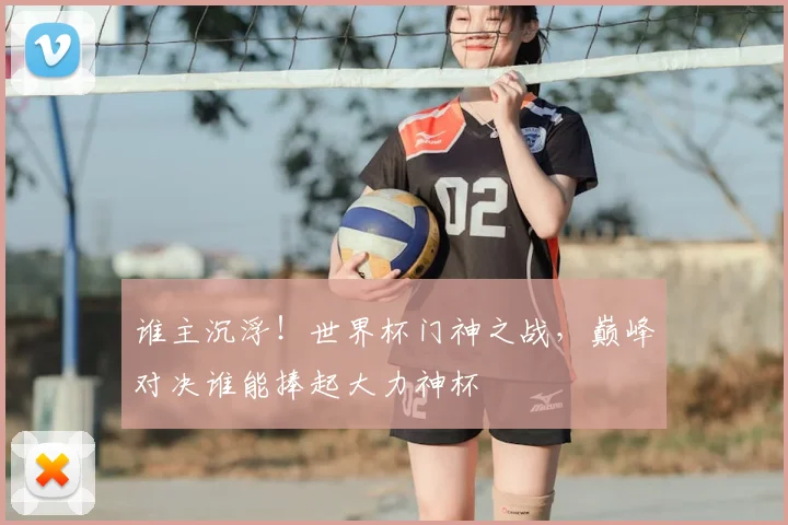 谁主沉浮！世界杯门神之战，巅峰对决谁能捧起大力神杯