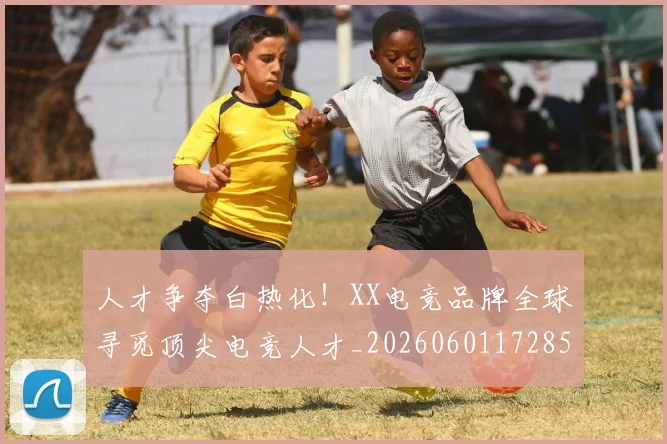 人才争夺白热化！XX电竞品牌全球寻觅顶尖电竞人才_20260601172854