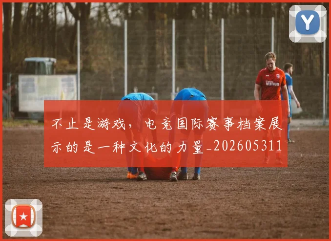 不止是游戏，电竞国际赛事档案展示的是一种文化的力量_20260531151333