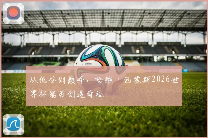 从低谷到巅峰,哈维·西蒙斯2026世界杯能否创造奇迹