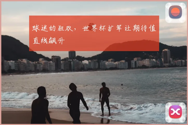 球迷的狂欢,世界杯扩军让期待值直线飙升