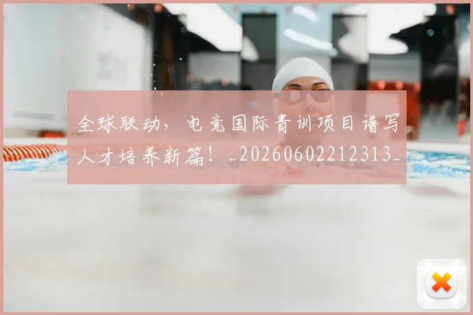 全球联动，电竞国际青训项目谱写人才培养新篇！_20260602212313_20260704171405