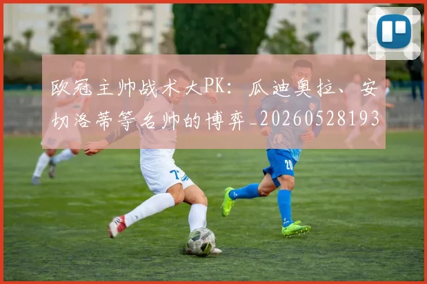 欧冠主帅战术大PK：瓜迪奥拉、安切洛蒂等名帅的博弈_20260528193250