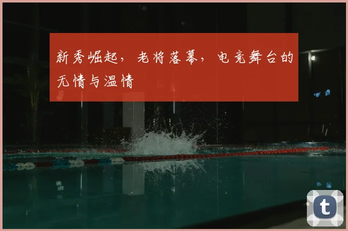 新秀崛起，老将落幕，电竞舞台的无情与温情