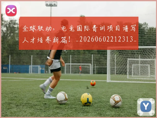 全球联动，电竞国际青训项目谱写人才培养新篇！_20260602212313_20260704171405
