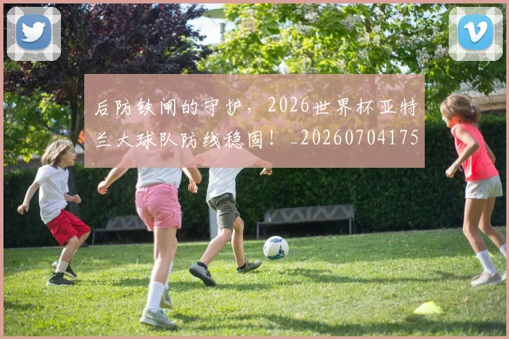 后防铁闸的守护,2026世界杯亚特兰大球队防线稳固!_20260704175232