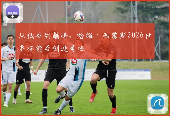 从低谷到巅峰,哈维·西蒙斯2026世界杯能否创造奇迹