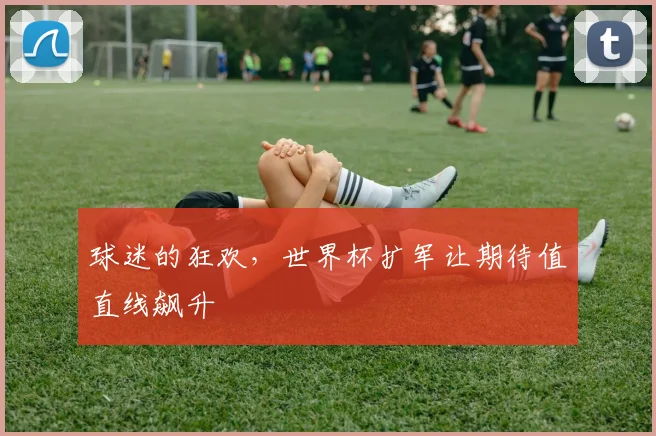 球迷的狂欢，世界杯扩军让期待值直线飙升