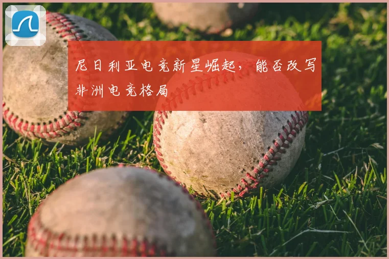 尼日利亚电竞新星崛起，能否改写非洲电竞格局
