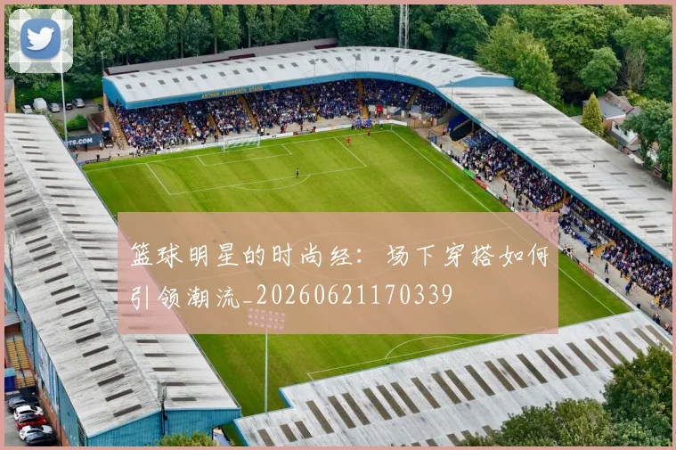 篮球明星的时尚经：场下穿搭如何引领潮流_20260621170339