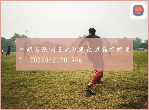 中超与欧洲五大联赛的差距在哪里？_20260521201946